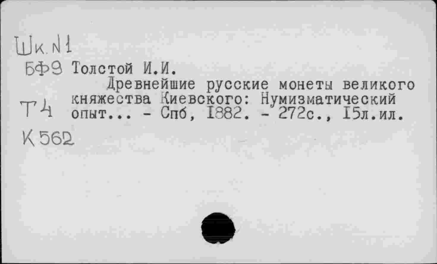 ﻿UW 1
БФЗ Толстой И.И.
Древнейшие русские монеты великого „ і княжества Киевского: Нумизматический ТА опыт... - Спб, 1882. - 272с., 15л.ил.
К 562,